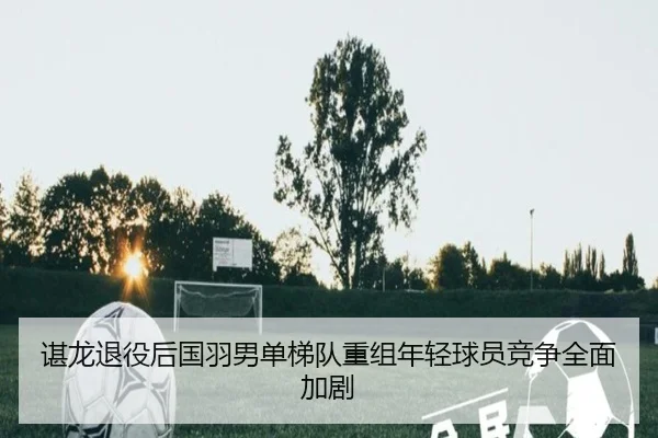 谌龙退役后国羽男单梯队重组年轻球员竞争全面加剧