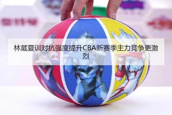 林葳夏训对抗强度提升CBA新赛季主力竞争更激烈