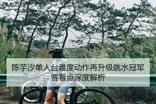 陈芋汐单人台难度动作再升级跳水冠军赛看点深度解析