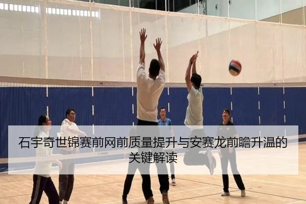 石宇奇世锦赛前网前质量提升与安赛龙前瞻升温的关键解读