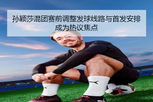 孙颖莎混团赛前调整发球线路与首发安排成为热议焦点